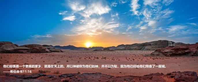 上图:约旦Wadi Rum的日落。亚伯拉罕、以撒、雅各、约瑟、摩西都曾观看这样的日落。「这些人都是存着信心死的,并没有得着所应许的;却从远处望见,且欢喜迎接,又承认自己在世上是客旅,是寄居的」(来十一13),但「他们却羡慕一个更美的家乡,就是在天上的。所以神被称为他们的神,并不以为耻,因为祂已经给他们预备了一座城」(来十一16)。
